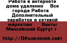  Работа в интернете дома удаленно  - Все города Работа » Дополнительный заработок и сетевой маркетинг   . Ханты-Мансийский,Сургут г.